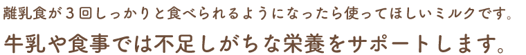 離乳食が3回しっかりと食べられるようになったら使ってほしいミルクです。牛乳や食事では不足しがちな栄養をサポートします。